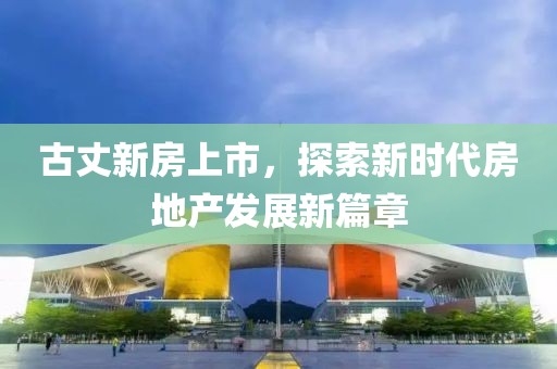 古丈新房上市，探索新時代房地產發展新篇章