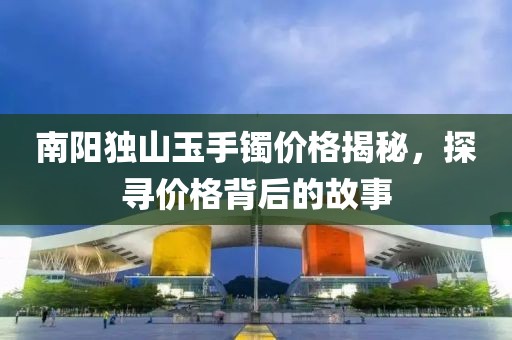 南陽獨山玉手鐲價格揭秘，探尋價格背后的故事