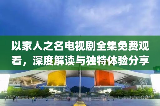 以家人之名電視劇全集免費觀看，深度解讀與獨特體驗分享