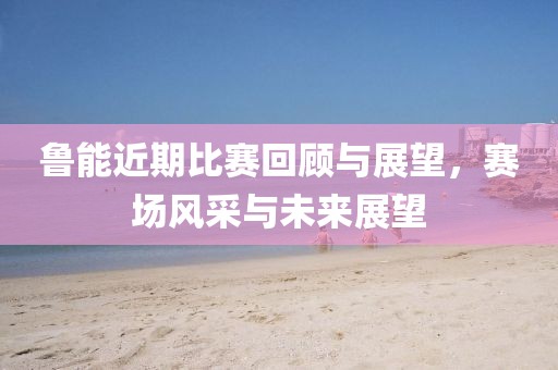 魯能近期比賽回顧與展望，賽場風采與未來展望