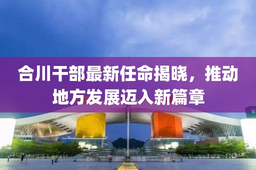 合川干部最新任命揭曉，推動地方發展邁入新篇章