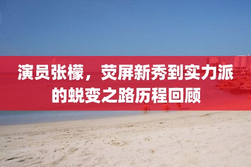 演員張檬，熒屏新秀到實力派的蛻變之路歷程回顧