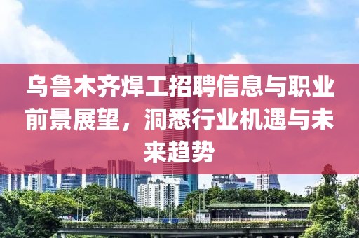 烏魯木齊焊工招聘信息與職業前景展望，洞悉行業機遇與未來趨勢
