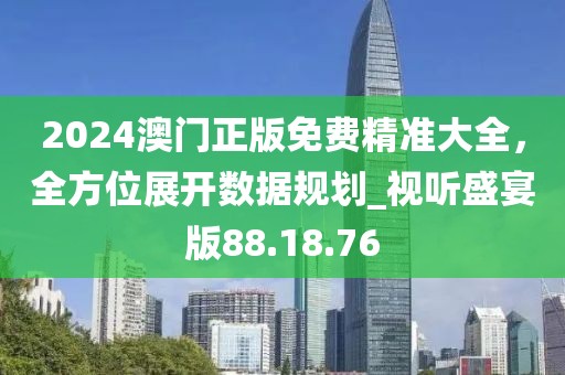 2024澳門正版免費精準大全，全方位展開數據規劃_視聽盛宴版88.18.76