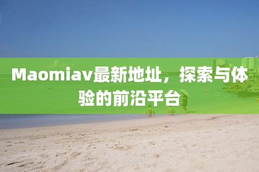 Maomiav最新地址，探索與體驗的前沿平臺