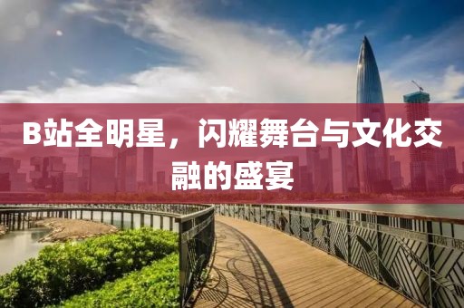 B站全明星，閃耀舞臺與文化交融的盛宴