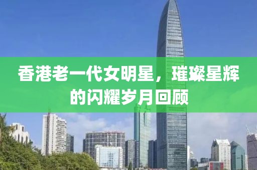 香港老一代女明星，璀璨星輝的閃耀歲月回顧