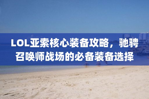 LOL亞索核心裝備攻略，馳騁召喚師戰場的必備裝備選擇