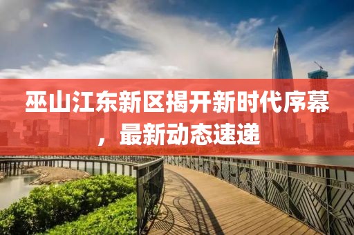 巫山江東新區揭開新時代序幕，最新動態速遞
