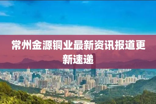 常州金源銅業最新資訊報道更新速遞
