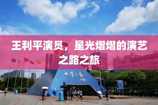 王利平演員，星光熠熠的演藝之路之旅