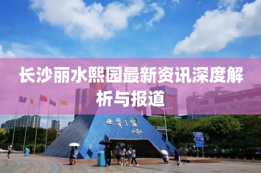 長沙麗水熙園最新資訊深度解析與報道