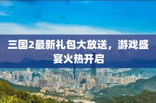 三國2最新禮包大放送，游戲盛宴火熱開啟