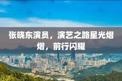 張曉東演員，演藝之路星光熠熠，前行閃耀