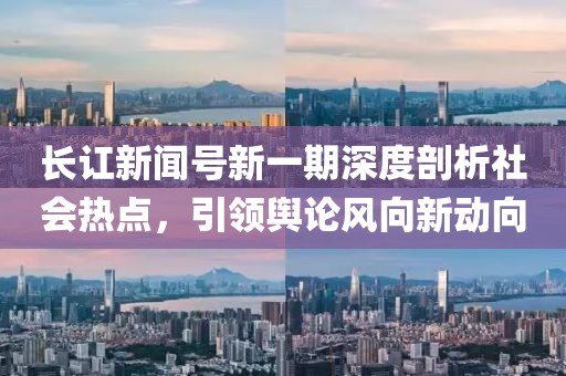 長訌新聞號新一期深度剖析社會熱點，引領輿論風向新動向
