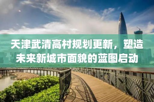 天津武清高村規劃更新，塑造未來新城市面貌的藍圖啟動