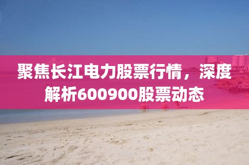 聚焦長江電力股票行情，深度解析600900股票動態