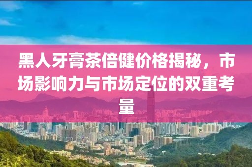 黑人牙膏茶倍健價格揭秘，市場影響力與市場定位的雙重考量