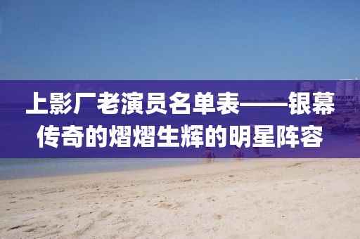 上影廠老演員名單表——銀幕傳奇的熠熠生輝的明星陣容