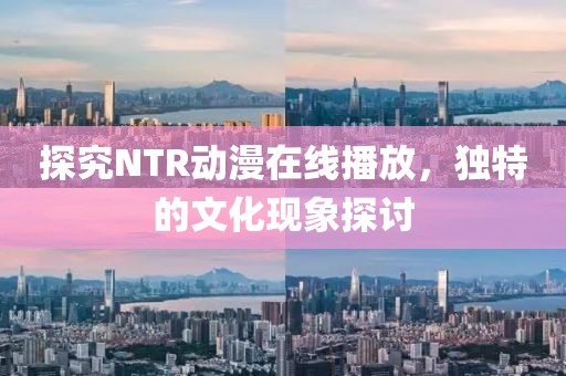 探究NTR動漫在線播放，獨特的文化現象探討