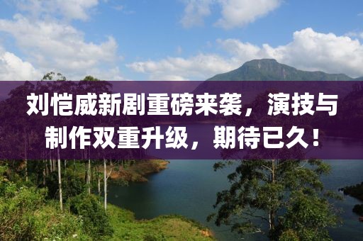 劉愷威新劇重磅來襲，演技與制作雙重升級，期待已久！