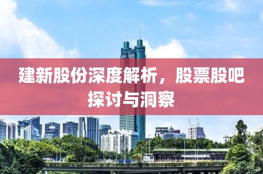 建新股份深度解析，股票股吧探討與洞察
