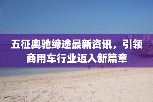 五征奧馳締途最新資訊，引領商用車行業邁入新篇章
