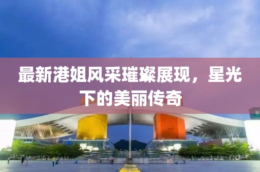 最新港姐風采璀璨展現，星光下的美麗傳奇