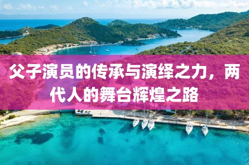 父子演員的傳承與演繹之力，兩代人的舞臺輝煌之路