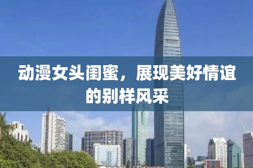 動漫女頭閨蜜，展現美好情誼的別樣風采