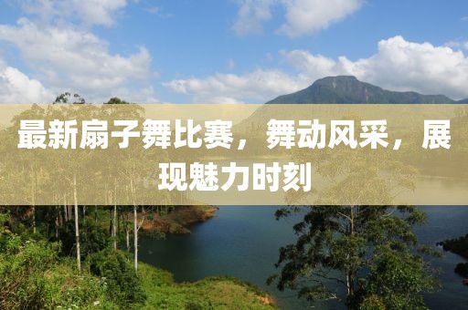 最新扇子舞比賽，舞動風采，展現魅力時刻