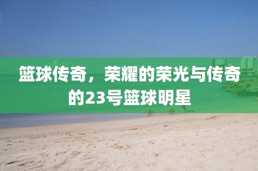 籃球傳奇，榮耀的榮光與傳奇的23號籃球明星