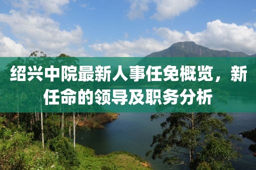 紹興中院最新人事任免概覽，新任命的領導及職務分析