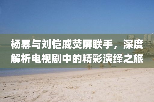 楊冪與劉愷威熒屏聯手，深度解析電視劇中的精彩演繹之旅