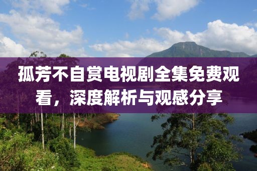 孤芳不自賞電視劇全集免費觀看，深度解析與觀感分享