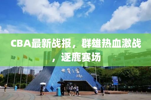 CBA最新戰報，群雄熱血激戰，逐鹿賽場
