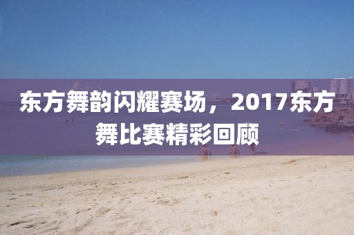 東方舞韻閃耀賽場，2017東方舞比賽精彩回顧