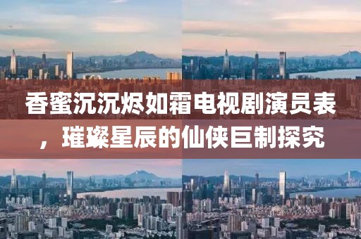 香蜜沉沉燼如霜電視劇演員表，璀璨星辰的仙俠巨制探究