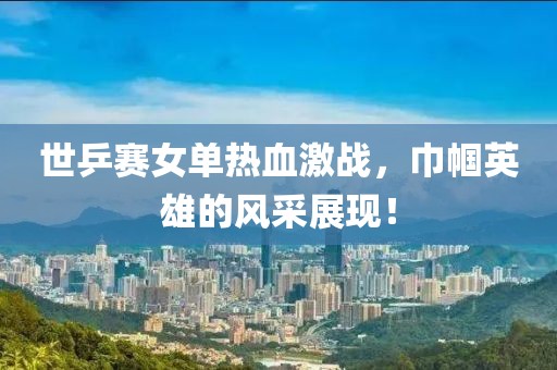 世乒賽女單熱血激戰，巾幗英雄的風采展現！