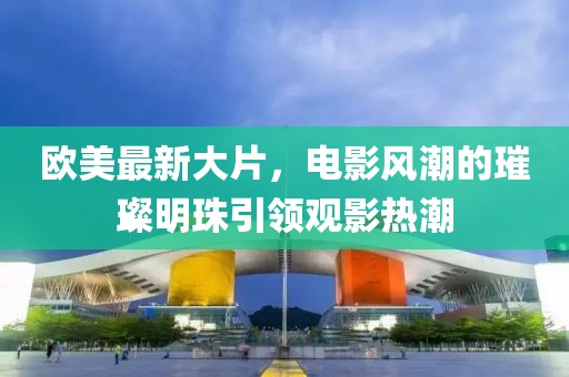 歐美最新大片，電影風潮的璀璨明珠引領觀影熱潮