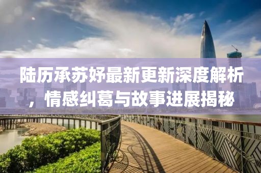 陸歷承蘇妤最新更新深度解析，情感糾葛與故事進展揭秘
