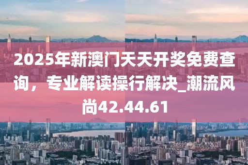 2025年新澳門天天開獎免費查詢，專業解讀操行解決_潮流風尚42.44.61