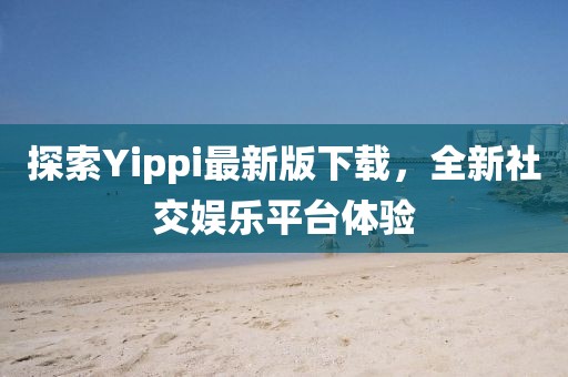 探索Yippi最新版下載，全新社交娛樂平臺體驗