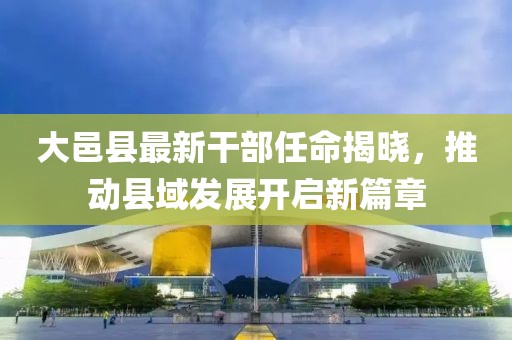 大邑縣最新干部任命揭曉，推動縣域發展開啟新篇章