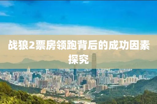 戰狼2票房領跑背后的成功因素探究