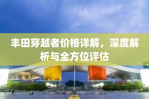 豐田穿越者價格詳解，深度解析與全方位評估