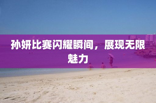 孫妍比賽閃耀瞬間，展現無限魅力