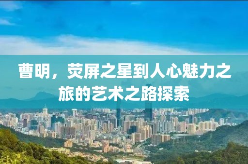 曹明，熒屏之星到人心魅力之旅的藝術之路探索