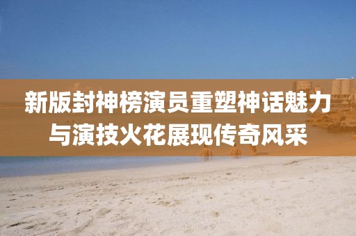 新版封神榜演員重塑神話魅力與演技火花展現傳奇風采