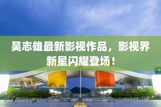 吳志雄最新影視作品，影視界新星閃耀登場！